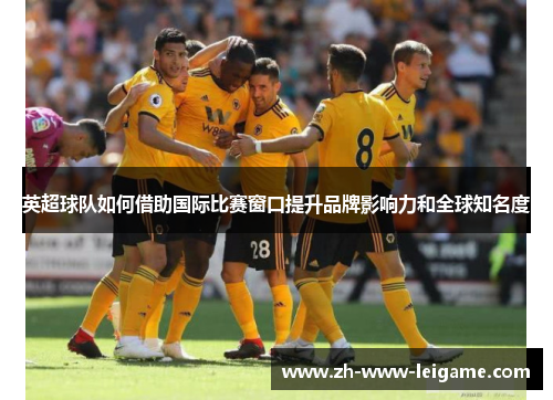 英超球队如何借助国际比赛窗口提升品牌影响力和全球知名度