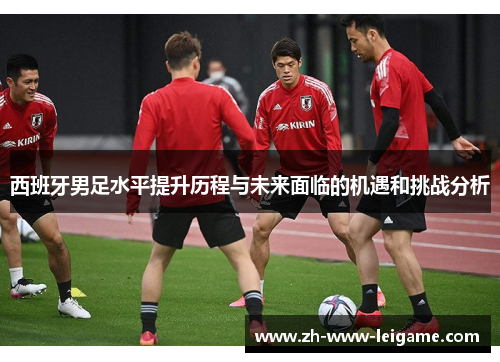 西班牙男足水平提升历程与未来面临的机遇和挑战分析 西班牙男足水平提升历程与未来面临的机遇和挑战分析