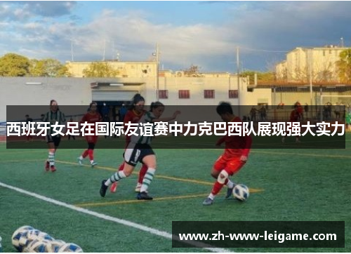 西班牙女足在国际友谊赛中力克巴西队展现强大实力