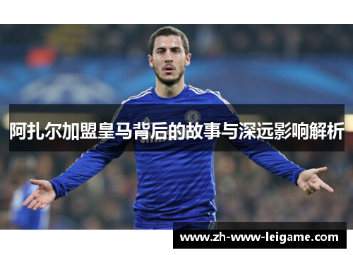 阿扎尔加盟皇马背后的故事与深远影响解析 阿扎尔加盟皇马背后的故事与深远影响解析