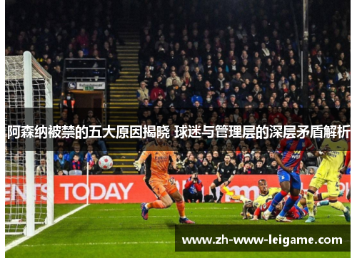阿森纳被禁的五大原因揭晓 球迷与管理层的深层矛盾解析 阿森纳被禁的五大原因揭晓 球迷与管理层的深层矛盾解析