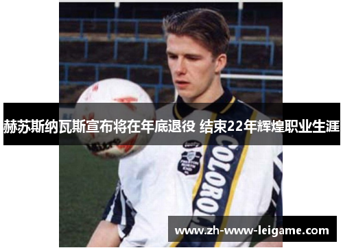 赫苏斯纳瓦斯宣布将在年底退役 结束22年辉煌职业生涯 赫苏斯纳瓦斯宣布将在年底退役 结束22年辉煌职业生涯